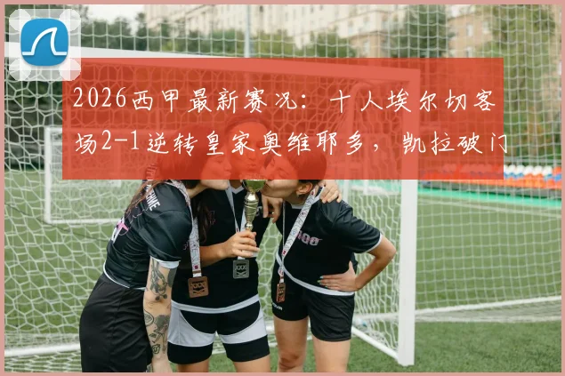 2026西甲最新赛况：十人埃尔切客场2-1逆转皇家奥维耶多，凯拉破门难救主视频集锦
