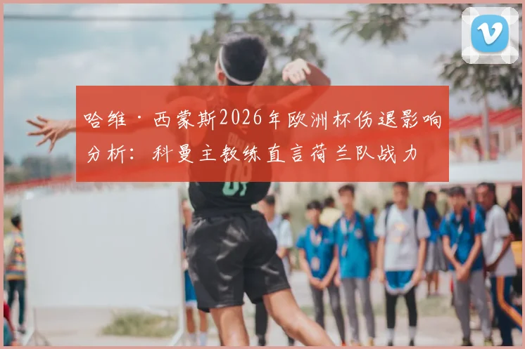 哈维·西蒙斯2026年欧洲杯伤退影响分析：科曼主教练直言荷兰队战力受损，深度解读橙色军团备选方案与前景