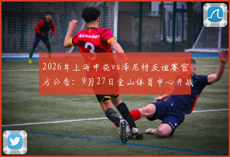 2026年上海申花vs泽尼特友谊赛官方公告:9月27日金山体育中心开战,附购票与观赛全指南