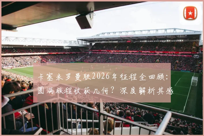 卡塞米罗曼联2026年征程全回顾：圆满旅程收获几何？深度解析其感恩缘由与未来动向