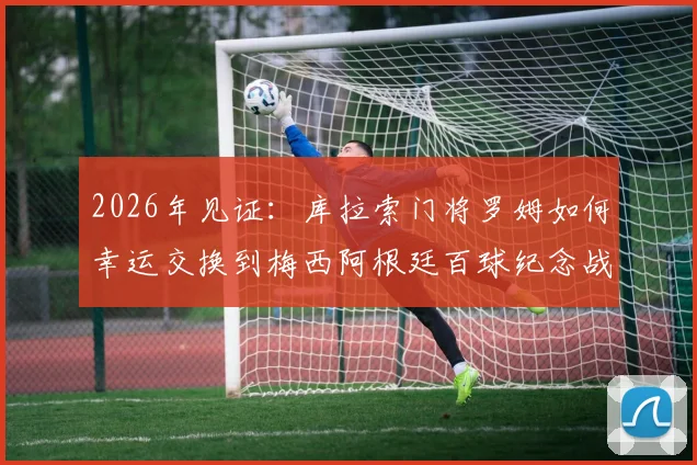2026年见证：库拉索门将罗姆如何幸运交换到梅西阿根廷百球纪念战袍，背后故事更励志