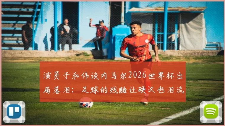 演员于和伟谈内马尔2026世界杯出局落泪:足球的残酷让硬汉也泪流满面,盘点球星经典遗憾瞬间
