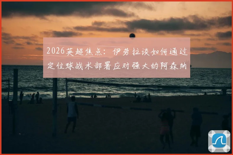 2026英超焦点:伊劳拉谈如何通过定位球战术部署应对强大的阿森纳