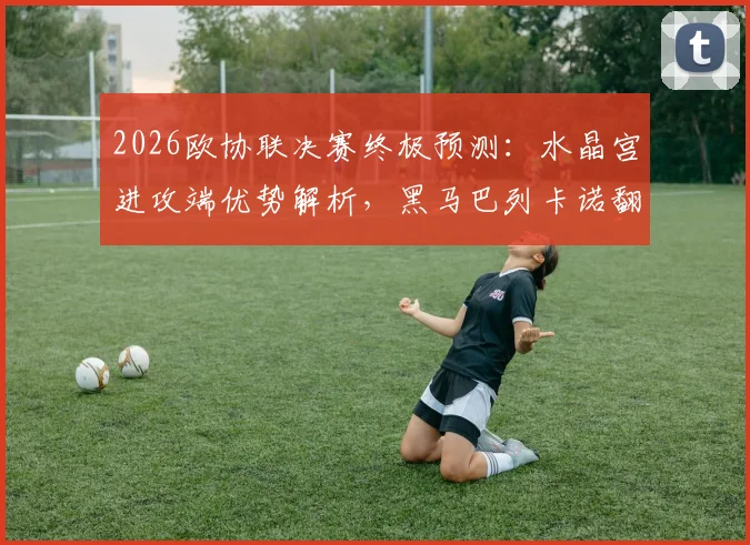 2026欧协联决赛终极预测：水晶宫进攻端优势解析，黑马巴列卡诺翻盘可能性探讨
