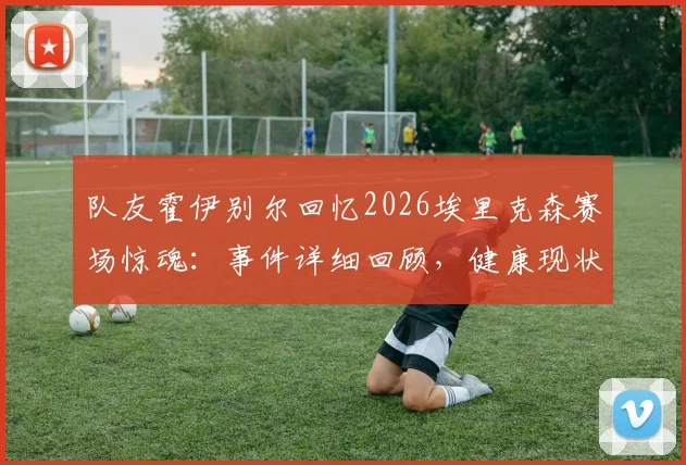 队友霍伊别尔回忆2026埃里克森赛场惊魂:事件详细回顾,健康现状与足坛急救措施改进全解析