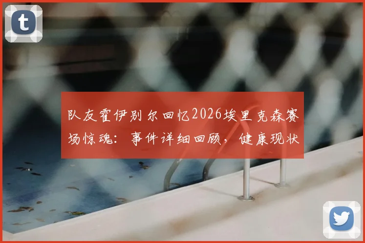 队友霍伊别尔回忆2026埃里克森赛场惊魂：事件详细回顾，健康现状与足坛急救措施改进全解析