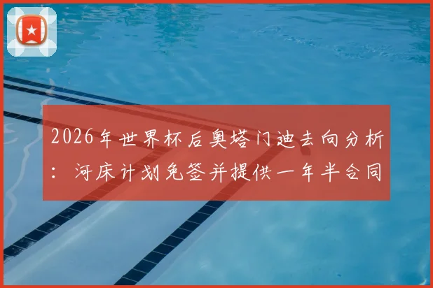 2026年世界杯后奥塔门迪去向分析：河床计划免签并提供一年半合同谈判内幕