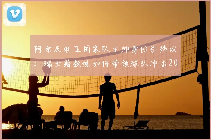 阿尔及利亚国家队主帅身份引热议：瑞士籍教练如何带领球队冲击2026世界杯，战术打法与团队精神深度剖析