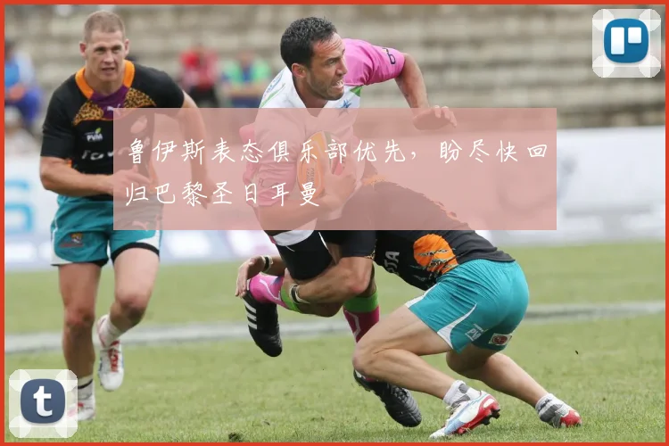 鲁伊斯表态俱乐部优先，盼尽快回归巴黎圣日耳曼