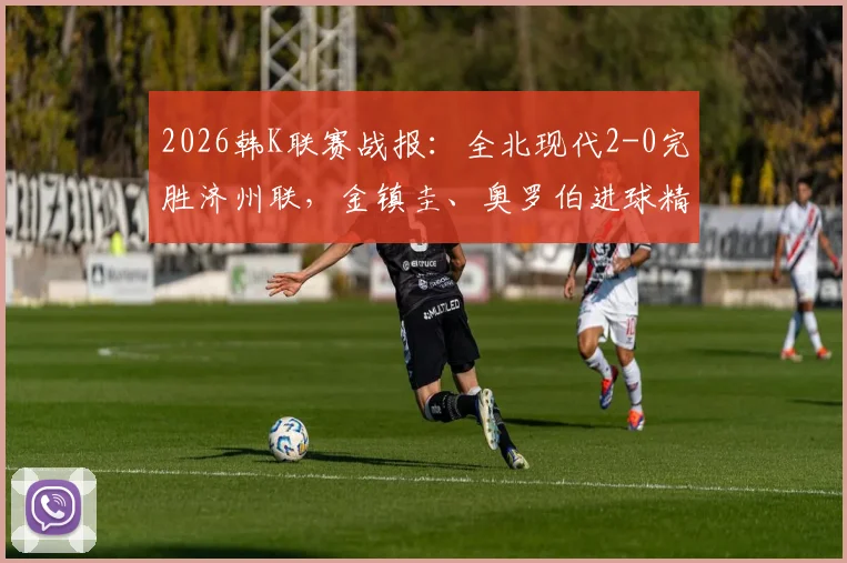 2026韩K联赛战报：全北现代2-0完胜济州联，金镇圭、奥罗伯进球精彩回顾及全场技术统计