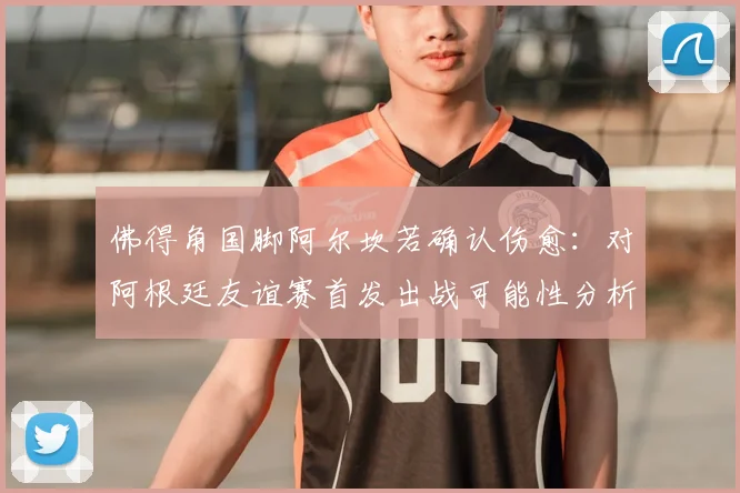 佛得角国脚阿尔坎若确认伤愈：对阿根廷友谊赛首发出战可能性分析与前瞻