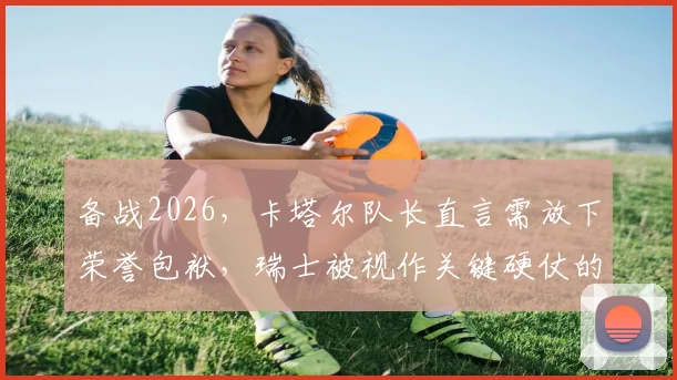 备战2026,卡塔尔队长直言需放下荣誉包袱,瑞士被视作关键硬仗的标杆对手