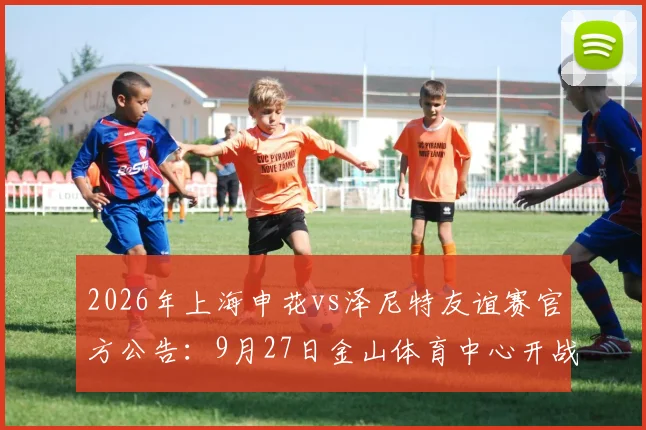 2026年上海申花vs泽尼特友谊赛官方公告：9月27日金山体育中心开战，附购票与观赛全指南