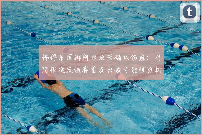 佛得角国脚阿尔坎若确认伤愈:对阿根廷友谊赛首发出战可能性分析与前瞻