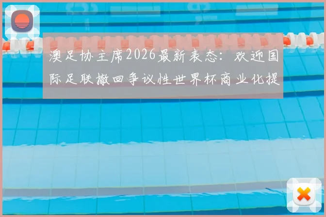 澳足协主席2026最新表态:欢迎国际足联撤回争议性世界杯商业化提案,足球纯粹性终获捍卫