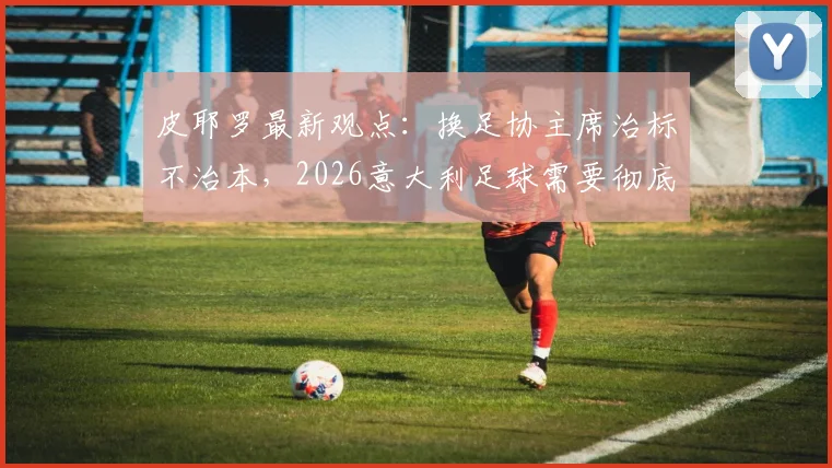 皮耶罗最新观点：换足协主席治标不治本，2026意大利足球需要彻底改进的几大根本问题