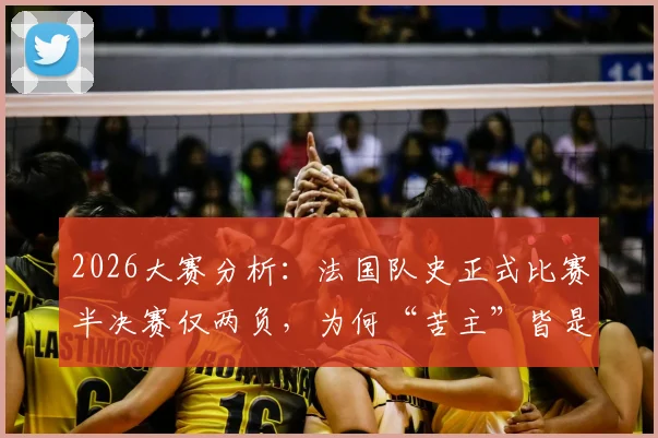 2026大赛分析：法国队史正式比赛半决赛仅两负，为何“苦主”皆是西班牙？胜率与交锋全记录