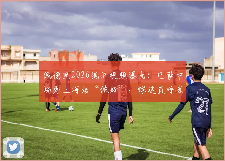 佩德里2026抵沪视频曝光：巴萨中场秀上海话“侬好”，球迷直呼亲切！现场视频及中国行最新动态汇总