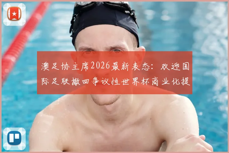 澳足协主席2026最新表态：欢迎国际足联撤回争议性世界杯商业化提案，足球纯粹性终获捍卫