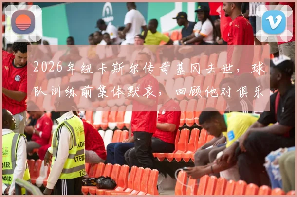 2026年纽卡斯尔传奇基冈去世，球队训练前集体默哀，回顾他对俱乐部的卓越贡献