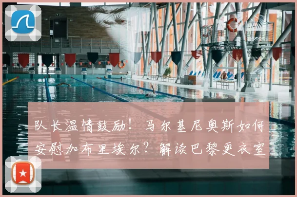 队长温情鼓励！马尔基尼奥斯如何安慰加布里埃尔？解读巴黎更衣室团结与2026世界杯巴西防线展望