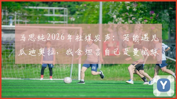 马思纯2026年社媒发声：若能遇见瓜迪奥拉，我会坦言自己是曼城球迷，揭秘明星跨界追球背后的故事