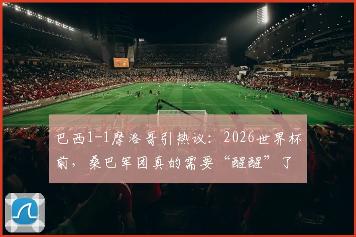 巴西1-1摩洛哥引热议：2026世界杯前，桑巴军团真的需要“醒醒”了吗？深度剖析战术短板与未来挑战