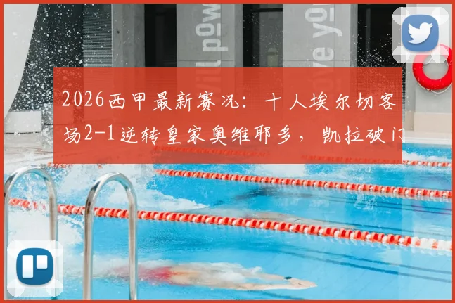 2026西甲最新赛况:十人埃尔切客场2-1逆转皇家奥维耶多,凯拉破门难救主视频集锦