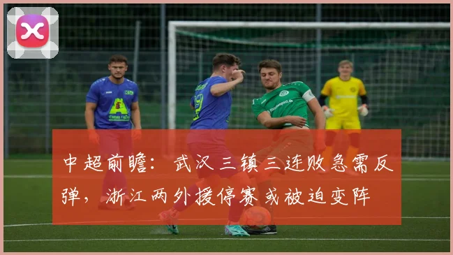 中超前瞻：武汉三镇三连败急需反弹，浙江两外援停赛或被迫变阵