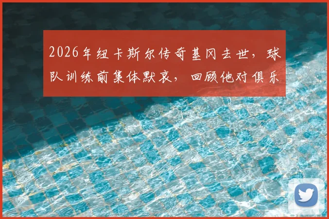 2026年纽卡斯尔传奇基冈去世,球队训练前集体默哀,回顾他对俱乐部的卓越贡献
