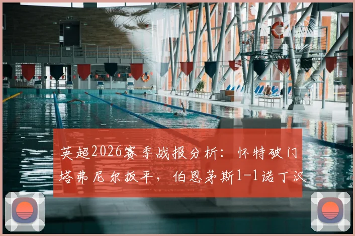 英超2026赛季战报分析：怀特破门塔弗尼尔扳平，伯恩茅斯1-1诺丁汉森林，赛后技术统计与排名影响深度解读