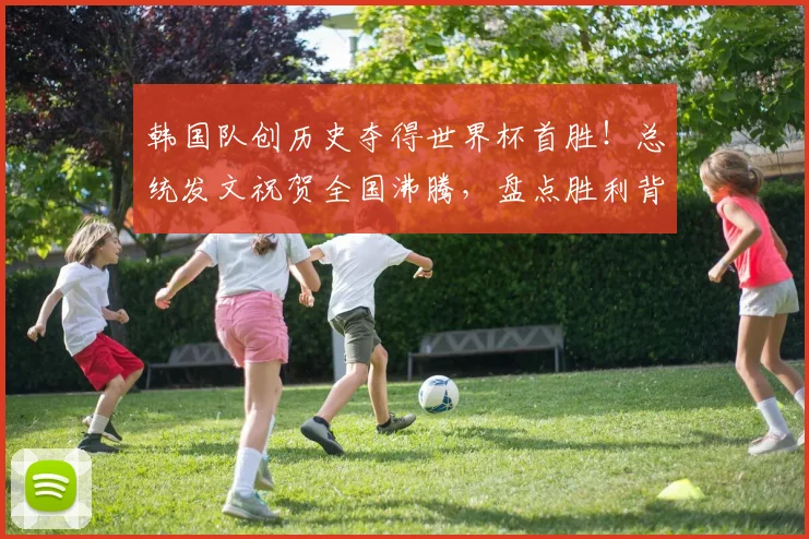韩国队创历史夺得世界杯首胜！总统发文祝贺全国沸腾，盘点胜利背后的意义