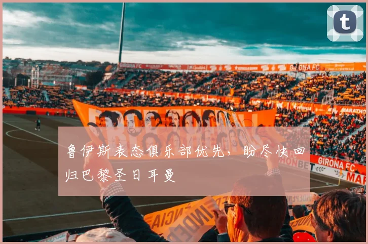 鲁伊斯表态俱乐部优先，盼尽快回归巴黎圣日耳曼