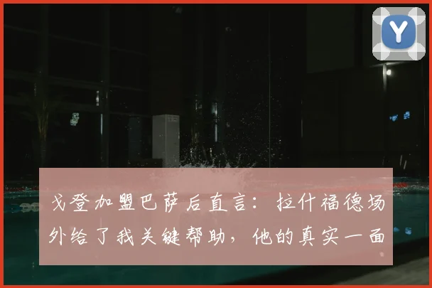 戈登加盟巴萨后直言：拉什福德场外给了我关键帮助，他的真实一面常被误解