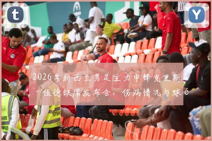 2026年新西兰男足主力中锋克里斯·伍德缺席发布会，伤病情况与球队备战影响深度分析