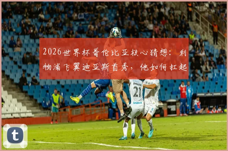 2026世界杯哥伦比亚核心猜想:利物浦飞翼迪亚斯首秀,他如何扛起国家队进攻大旗?