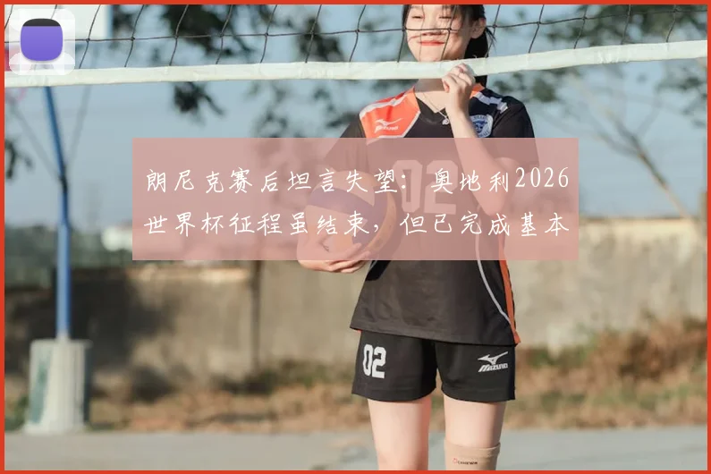 朗尼克赛后坦言失望:奥地利2026世界杯征程虽结束,但已完成基本目标,未来战术改革是关键