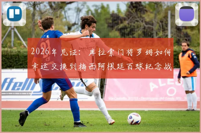 2026年见证：库拉索门将罗姆如何幸运交换到梅西阿根廷百球纪念战袍，背后故事更励志