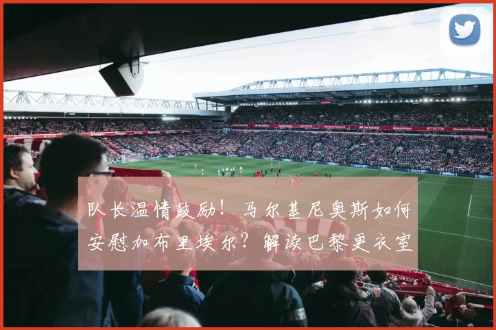 队长温情鼓励!马尔基尼奥斯如何安慰加布里埃尔?解读巴黎更衣室团结与2026世界杯巴西防线展望