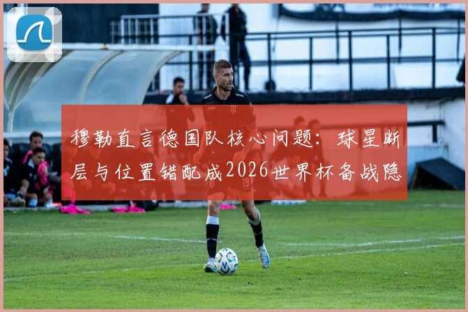 穆勒直言德国队核心问题：球星断层与位置错配成2026世界杯备战隐忧
