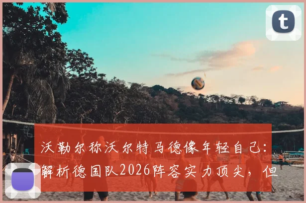 沃勒尔称沃尔特马德像年轻自己：解析德国队2026阵容实力顶尖，但相比法国队存在哪些短板？