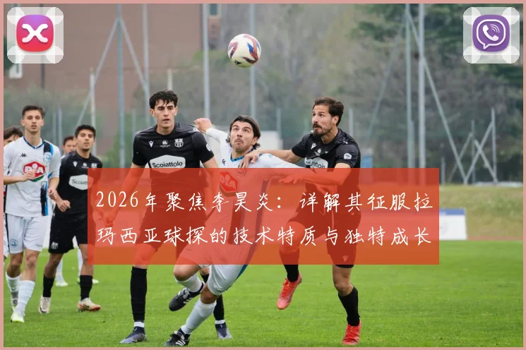 2026年聚焦李昊炎：详解其征服拉玛西亚球探的技术特质与独特成长路径，给中国青训的参考