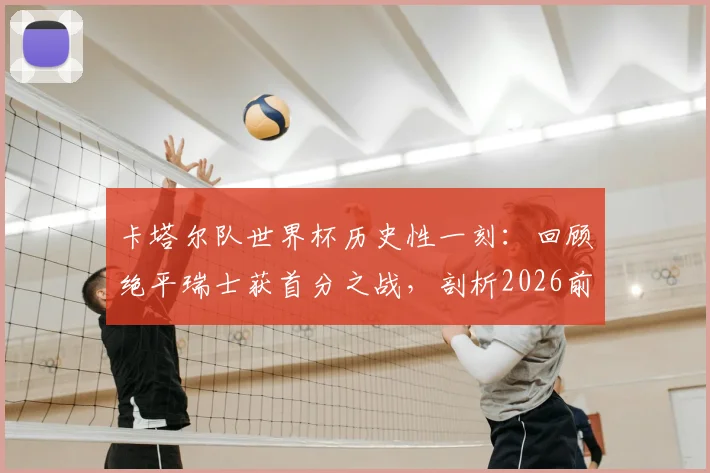 卡塔尔队世界杯历史性一刻：回顾绝平瑞士获首分之战，剖析2026前景与核心球员