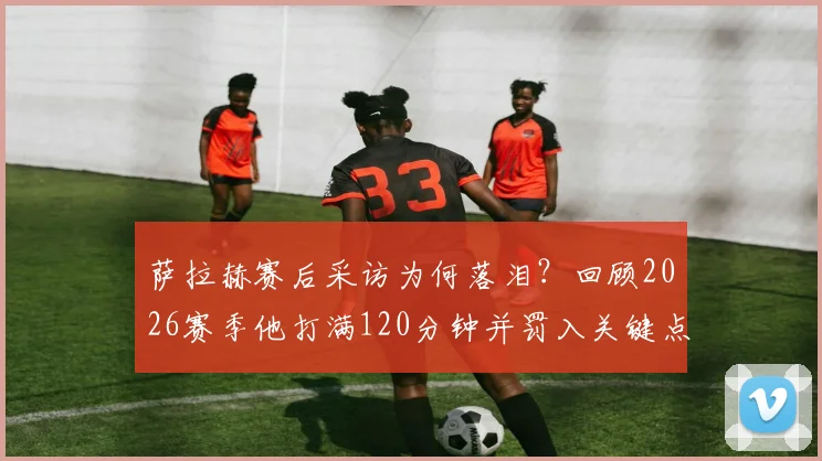 萨拉赫赛后采访为何落泪？回顾2026赛季他打满120分钟并罚入关键点球，带领埃及队史首次挺进世界杯16强全过程