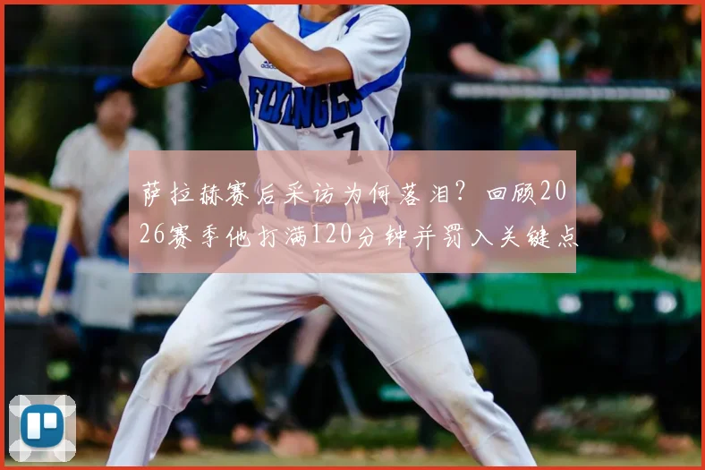 萨拉赫赛后采访为何落泪?回顾2026赛季他打满120分钟并罚入关键点球,带领埃及队史首次挺进世界杯16强全过程
