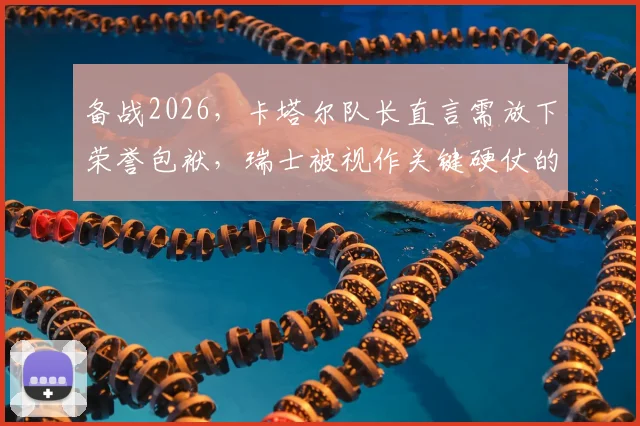 备战2026，卡塔尔队长直言需放下荣誉包袱，瑞士被视作关键硬仗的标杆对手