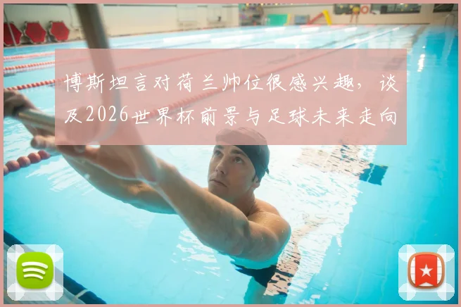博斯坦言对荷兰帅位很感兴趣,谈及2026世界杯前景与足球未来走向