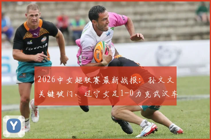 2026中女超联赛最新战报：孙文文关键破门，辽宁女足1-0力克武汉车谷江大，附两队赛况深度分析及积分排名影响