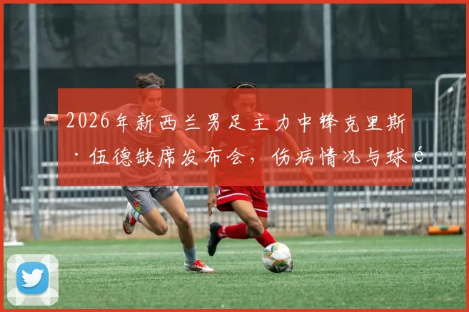2026年新西兰男足主力中锋克里斯·伍德缺席发布会，伤病情况与球队备战影响深度分析