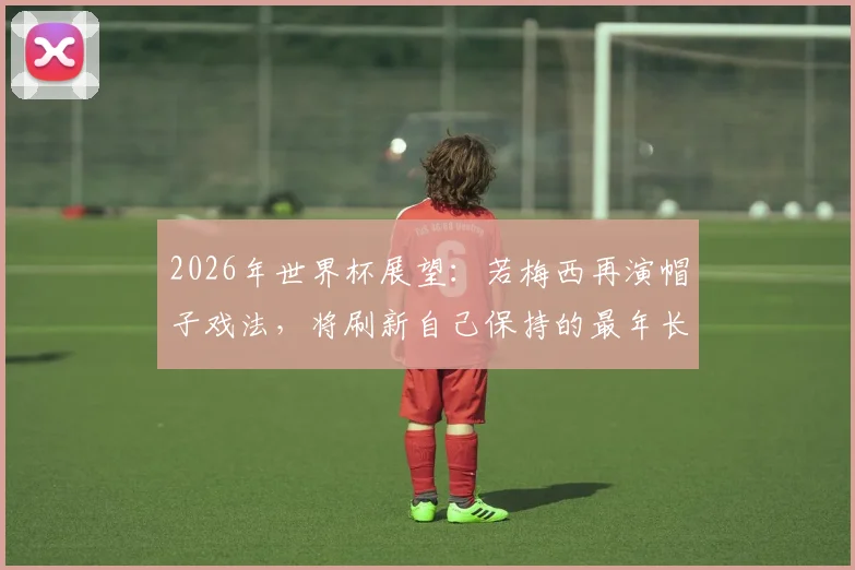 2026年世界杯展望：若梅西再演帽子戏法，将刷新自己保持的最年长戴帽纪录，全面解析其与C罗数据对比